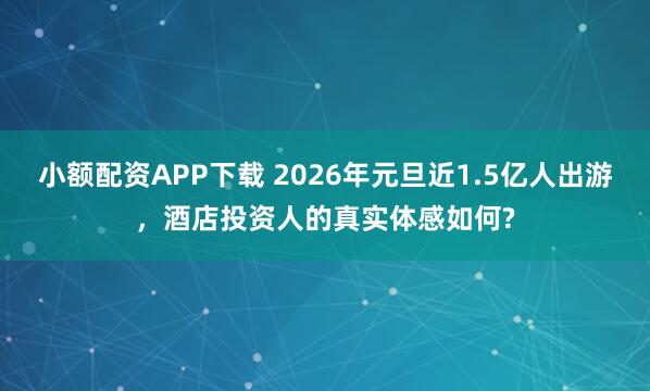 小额配资APP下载 2026年元旦近1.5亿人出游，酒店投资人的真实体感如何?