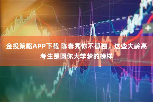 金投策略APP下载 陈春秀你不孤独，这些大龄高考生是圆你大学梦的榜样