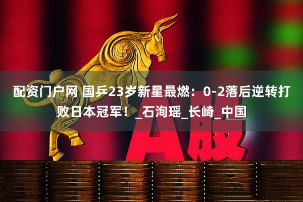 配资门户网 国乒23岁新星最燃：0-2落后逆转打败日本冠军！_石洵瑶_长崎_中国