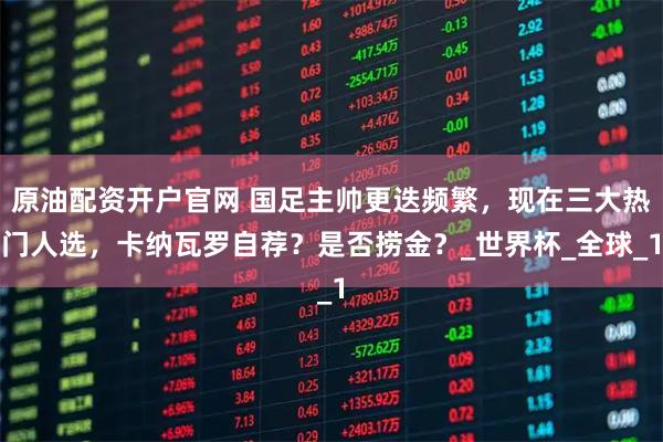 原油配资开户官网 国足主帅更迭频繁，现在三大热门人选，卡纳瓦罗自荐？是否捞金？_世界杯_全球_1