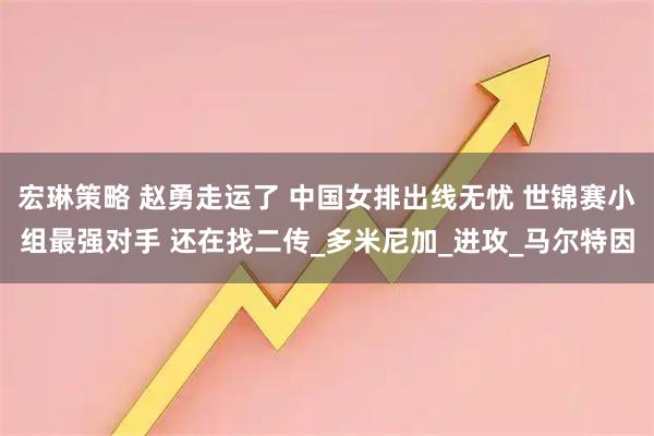 宏琳策略 赵勇走运了 中国女排出线无忧 世锦赛小组最强对手 还在找二传_多米尼加_进攻_马尔特因