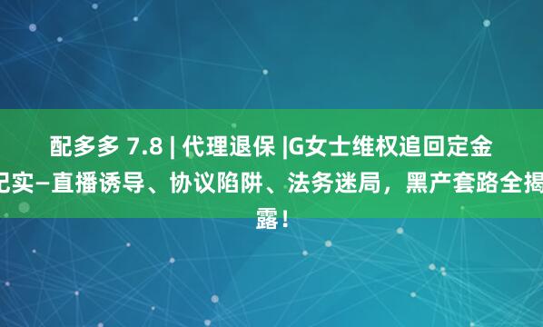 配多多 7.8 | 代理退保 |G女士维权追回定金全纪实—直播诱导、协议陷阱、法务迷局，黑产套路全揭露！