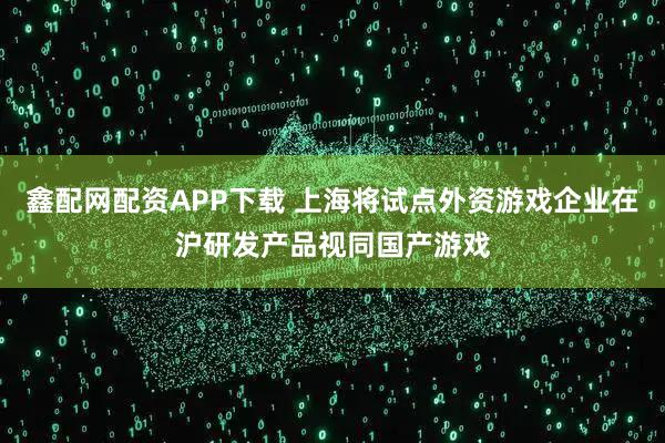 鑫配网配资APP下载 上海将试点外资游戏企业在沪研发产品视同国产游戏
