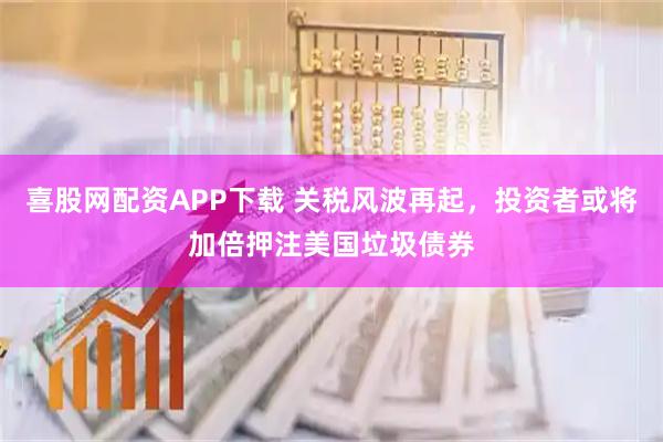 喜股网配资APP下载 关税风波再起，投资者或将加倍押注美国垃圾债券