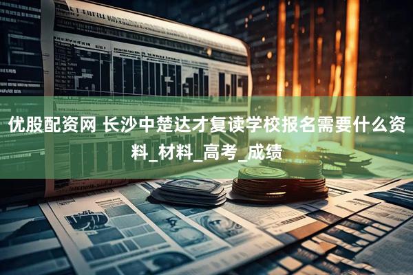 优股配资网 长沙中楚达才复读学校报名需要什么资料_材料_高考_成绩