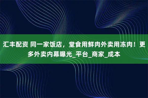 汇丰配资 同一家饭店，堂食用鲜肉外卖用冻肉！更多外卖内幕曝光_平台_商家_成本