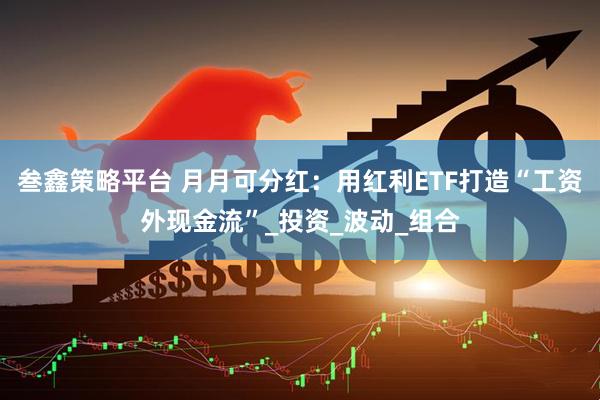 叁鑫策略平台 月月可分红：用红利ETF打造“工资外现金流”_投资_波动_组合