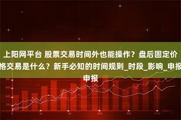 上阳网平台 股票交易时间外也能操作？盘后固定价格交易是什么？新手必知的时间规则_时段_影响_申报