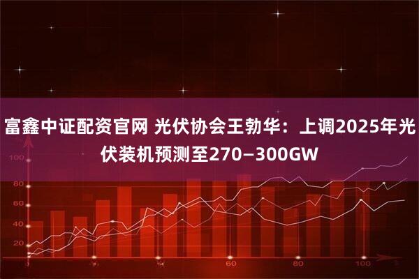 富鑫中证配资官网 光伏协会王勃华：上调2025年光伏装机预测至270—300GW