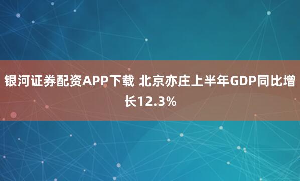 银河证券配资APP下载 北京亦庄上半年GDP同比增长12.3%