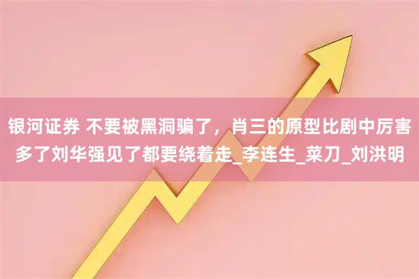 银河证券 不要被黑洞骗了，肖三的原型比剧中厉害多了刘华强见了都要绕着走_李连生_菜刀_刘洪明