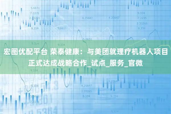 宏图优配平台 荣泰健康：与美团就理疗机器人项目正式达成战略合作_试点_服务_官微