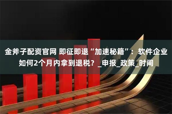 金斧子配资官网 即征即退“加速秘籍”：软件企业如何2个月内拿到退税？_申报_政策_时间