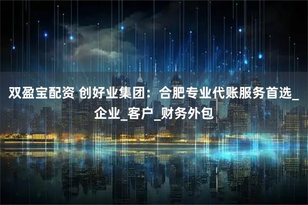 双盈宝配资 创好业集团：合肥专业代账服务首选_企业_客户_财务外包