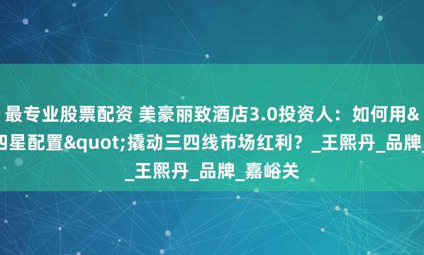 最专业股票配资 美豪丽致酒店3.0投资人：如何用"四星配置"撬动三四线市场红利？_王熙丹_品牌_嘉峪关