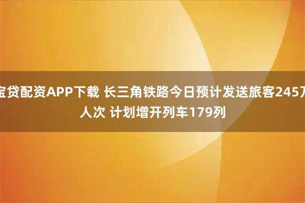 宝贷配资APP下载 长三角铁路今日预计发送旅客245万人次 计划增开列车179列