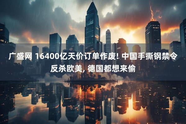 广盛网 16400亿天价订单作废! 中国手撕钢禁令反杀欧美, 德国都想来偷