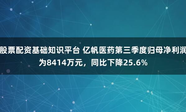 股票配资基础知识平台 亿帆医药第三季度归母净利润为8414万元，同比下降25.6%