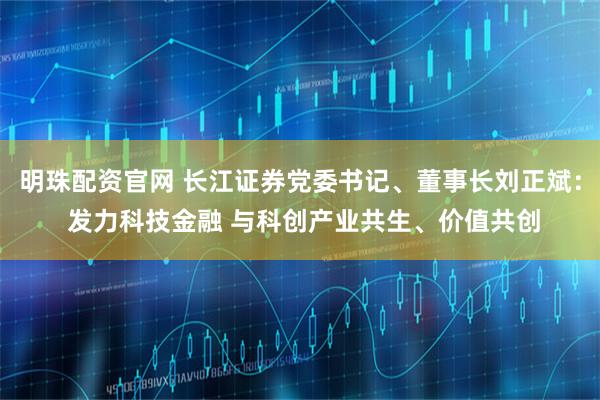 明珠配资官网 长江证券党委书记、董事长刘正斌： 发力科技金融 与科创产业共生、价值共创