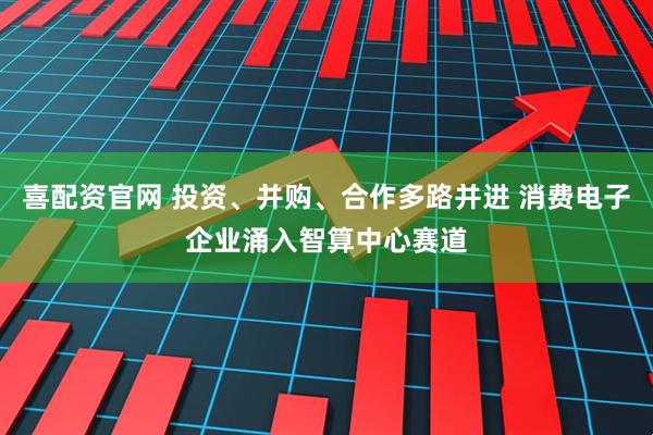 喜配资官网 投资、并购、合作多路并进 消费电子企业涌入智算中心赛道